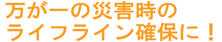 万が一の災害時のライフライン確保に！