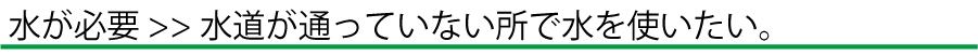 水が必要>> 水道が通っていない所で水を使いたい。