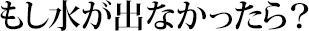 もし水が出なかったら？