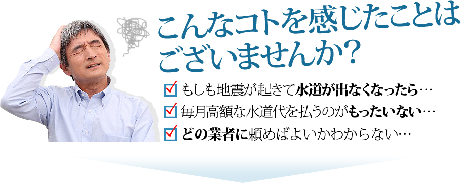 こんなコトを感じたことはございませんか？もしも地震が起きて水道が出なくなったら…、毎月高額な水道代を払うのがもったいない…、どの業者に頼めば良いかわからない…