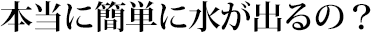 本当に簡単に水が出るの？